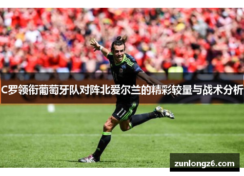 C罗领衔葡萄牙队对阵北爱尔兰的精彩较量与战术分析
