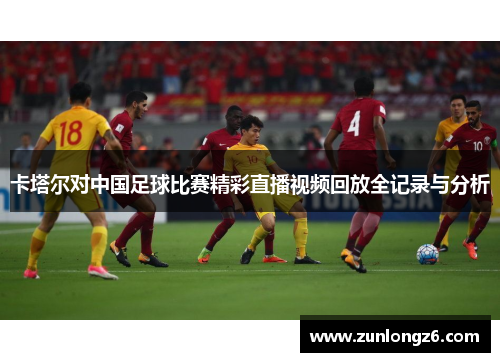 卡塔尔对中国足球比赛精彩直播视频回放全记录与分析